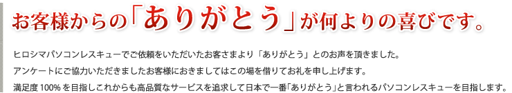 お客様からの｢ありがとう｣が何よりの喜びです。ヒロシマパソコンレスキューでご依頼をいただいたお客さまより「ありがとう」とのお声を頂きました。アンケートにご協力いただきましたお客様におきましてはこの場を借りてお礼を申し上げます。満足度100%を目指しこれからも高品質なサービスを追求して日本で一番「ありがとう」と言われるパソコンレスキューを目指します。